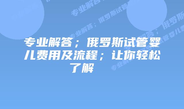 专业解答;俄罗斯试管婴儿费用及流程;让你轻松了解