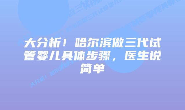 大分析!哈尔滨做三代试管婴儿具体步骤,医生说简单