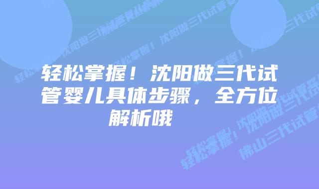 轻松掌握!沈阳做三代试管婴儿具体步骤,全方位解析哦