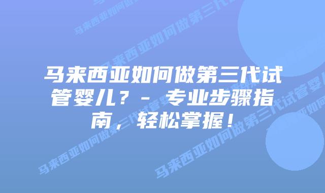 马来西亚如何做第三代试管婴儿?- 专业步骤指南,轻松掌握!
