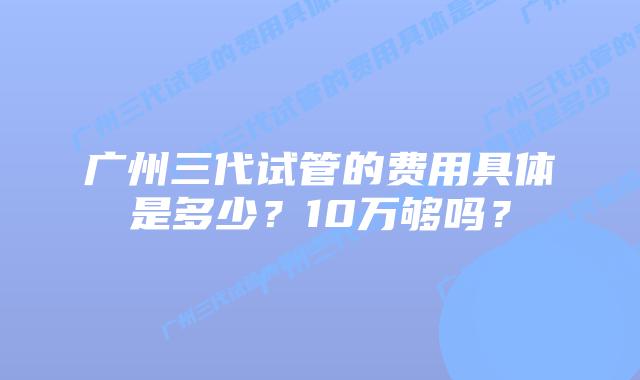 广州三代试管的费用具体是多少？10万够吗？