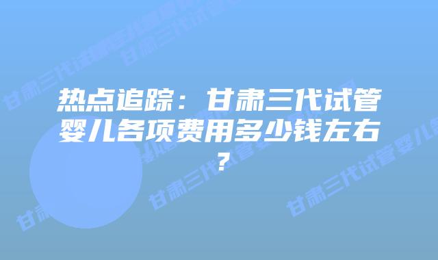热点追踪：甘肃三代试管婴儿各项费用多少钱左右？