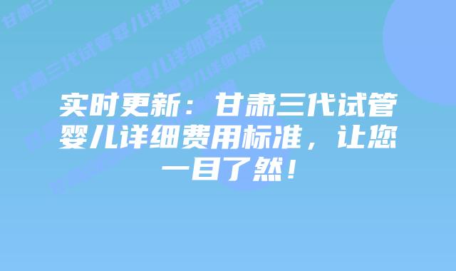实时更新:甘肃三代试管婴儿详细费用标准,让您一目了然!