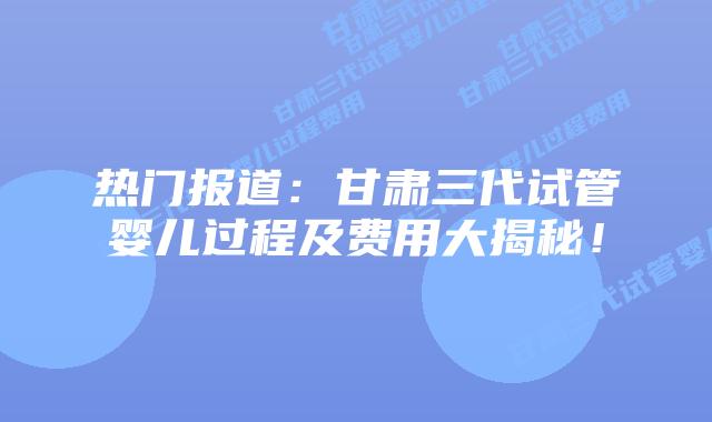 热门报道:甘肃三代试管婴儿过程及费用大揭秘!