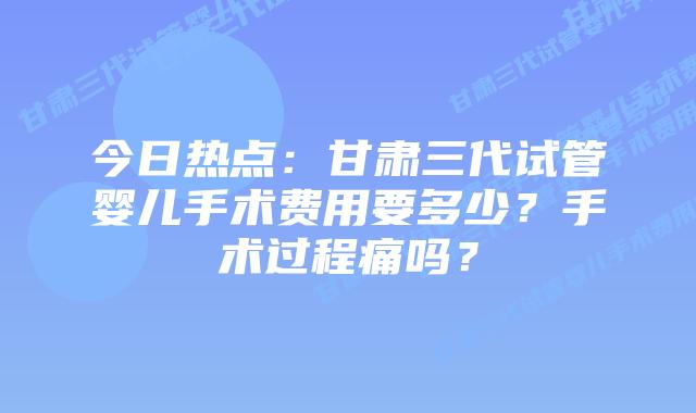 今日热点:甘肃三代试管婴儿手术费用要多少?手术过程痛吗?