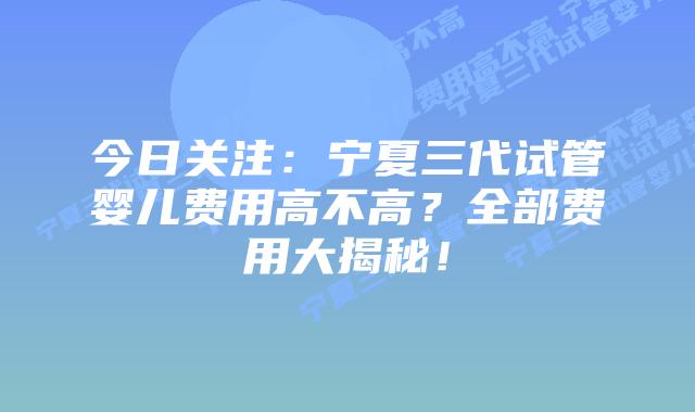 今日关注：宁夏三代试管婴儿费用高不高？全部费用大揭秘！