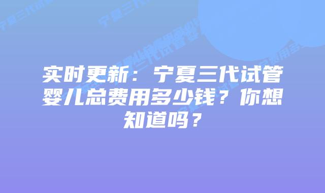 实时更新:宁夏三代试管婴儿总费用多少钱?你想知道吗?