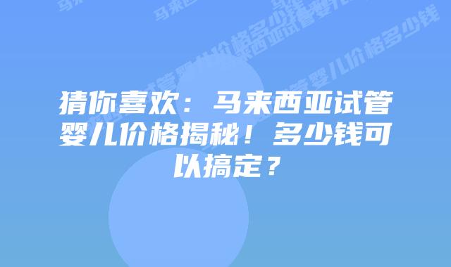 猜你喜欢：马来西亚试管婴儿价格揭秘！多少钱可以搞定？