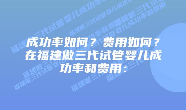 成功率如何?费用如何?在福建做三代试管婴儿成功率和费用: