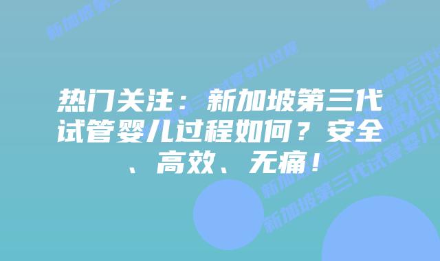 热门关注：新加坡第三代试管婴儿过程如何？安全、高效、无痛！