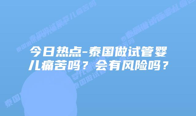 今日热点-泰国做试管婴儿痛苦吗?会有风险吗?