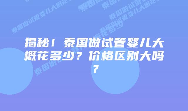 揭秘!泰国做试管婴儿大概花多少?价格区别大吗?