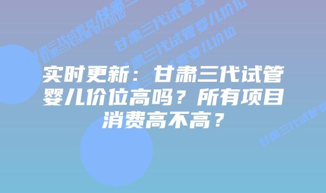 实时更新:甘肃三代试管婴儿价位高吗?所有项目消费高不高?