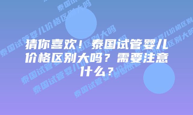 猜你喜欢！泰国试管婴儿价格区别大吗？需要注意什么？