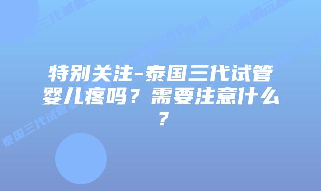 特别关注-泰国三代试管婴儿疼吗?需要注意什么?