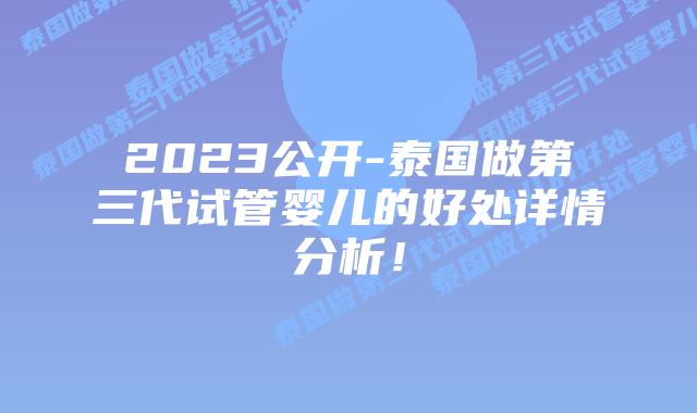 2023公开-泰国做第三代试管婴儿的好处详情分析!
