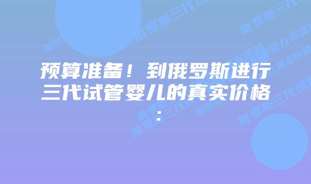 预算准备!到俄罗斯进行三代试管婴儿的真实价格: