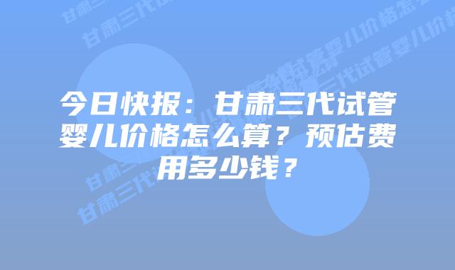 今日快报:甘肃三代试管婴儿价格怎么算?预估费用多少钱?