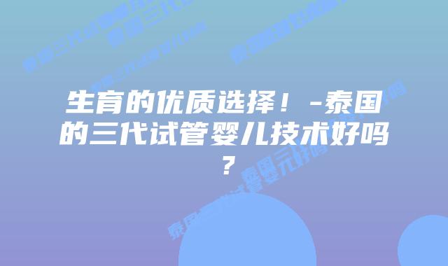 生育的优质选择！-泰国的三代试管婴儿技术好吗？