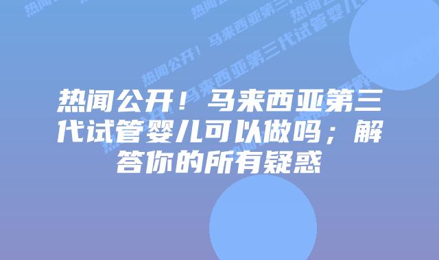 热闻公开!马来西亚第三代试管婴儿可以做吗;解答你的所有疑惑
