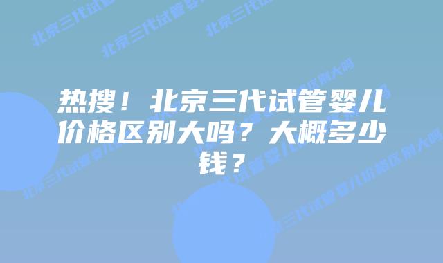 热搜!北京三代试管婴儿价格区别大吗?大概多少钱?