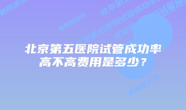 北京第五医院试管成功率高不高费用是多少？