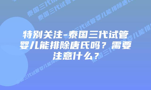 特别关注-泰国三代试管婴儿能排除唐氏吗?需要注意什么?