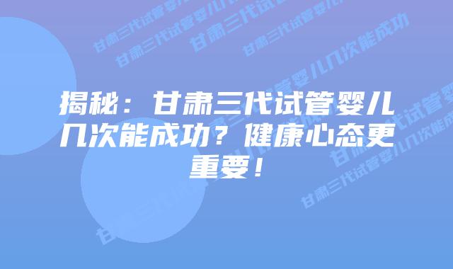 揭秘:甘肃三代试管婴儿几次能成功?健康心态更重要!