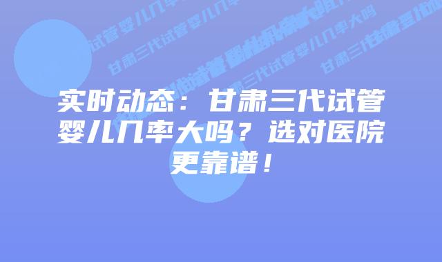 实时动态:甘肃三代试管婴儿几率大吗?选对医院更靠谱!