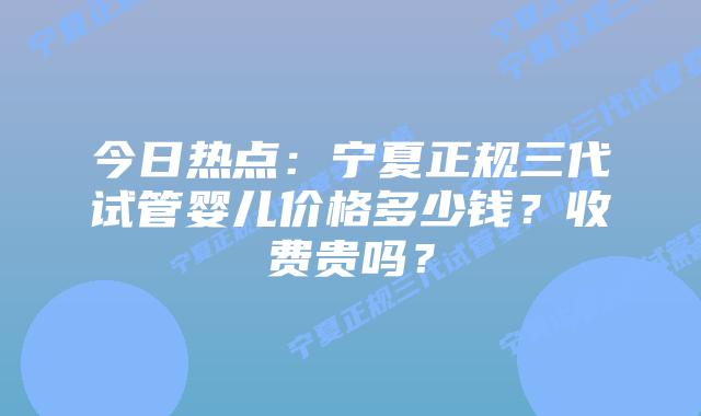 今日热点:宁夏正规三代试管婴儿价格多少钱?收费贵吗?