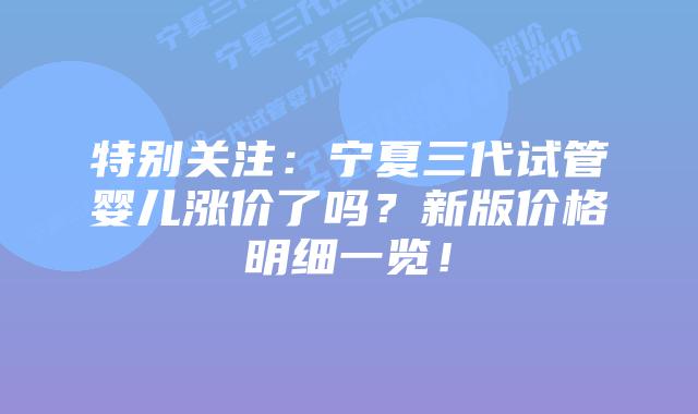 特别关注:宁夏三代试管婴儿涨价了吗?新版价格明细一览!
