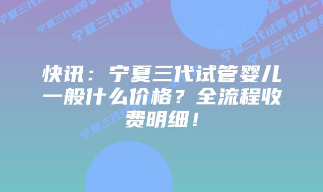 快讯:宁夏三代试管婴儿一般什么价格?全流程收费明细!