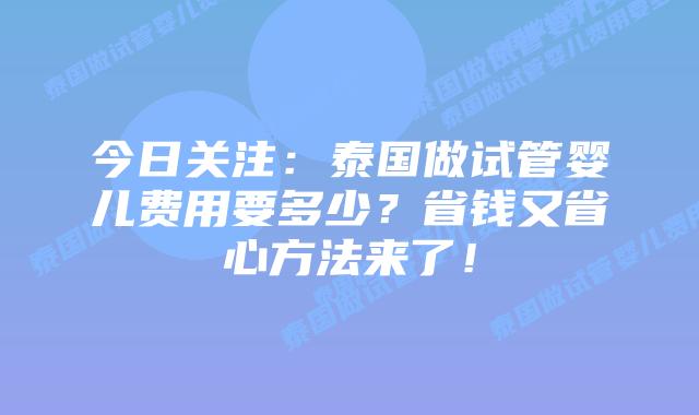 今日关注:泰国做试管婴儿费用要多少?省钱又省心方法来了!