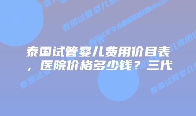 泰国试管婴儿费用价目表,医院价格多少钱?三代