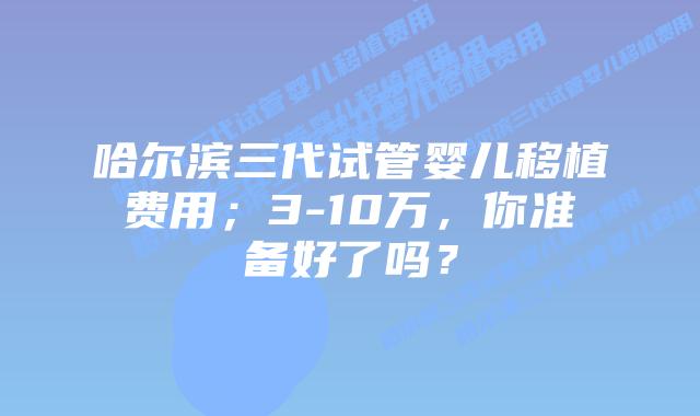 哈尔滨三代试管婴儿移植费用;3-10万,你准备好了吗?