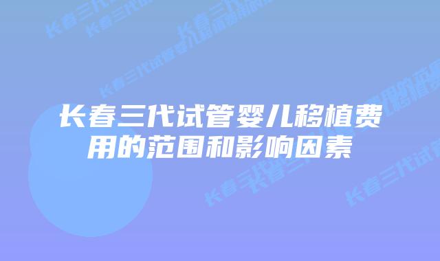 长春三代试管婴儿移植费用的范围和影响因素