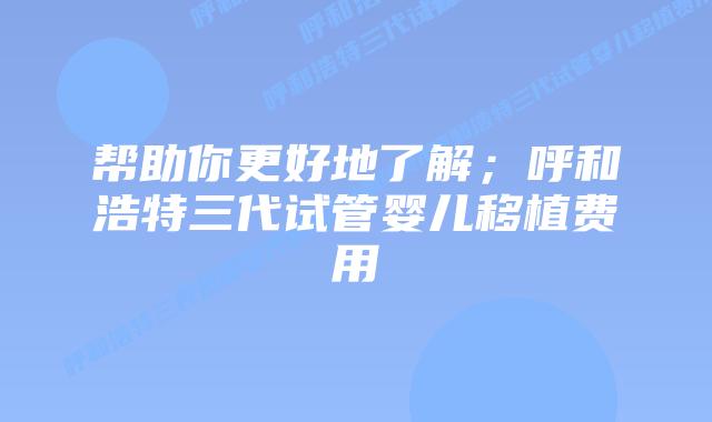 帮助你更好地了解;呼和浩特三代试管婴儿移植费用