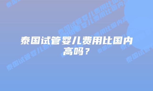 泰国试管婴儿费用比国内高吗?