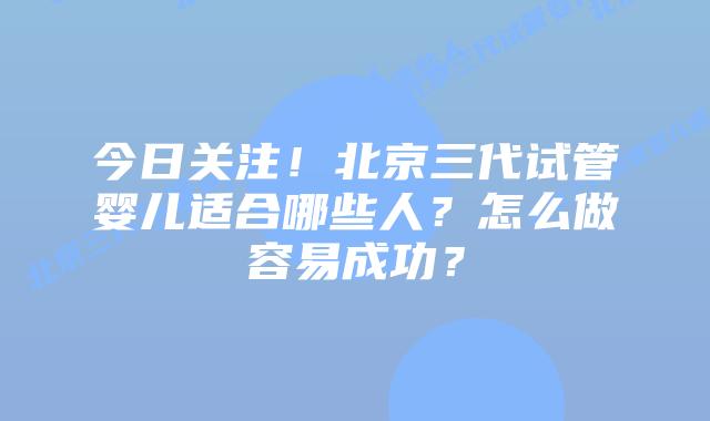 今日关注！北京三代试管婴儿适合哪些人？怎么做容易成功？