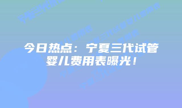 今日热点:宁夏三代试管婴儿费用表曝光!