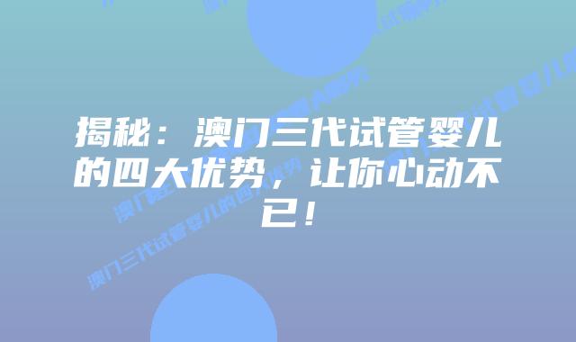 揭秘:澳门三代试管婴儿的四大优势,让你心动不已!