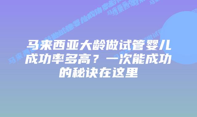 马来西亚大龄做试管婴儿成功率多高？一次能成功的秘诀在这里