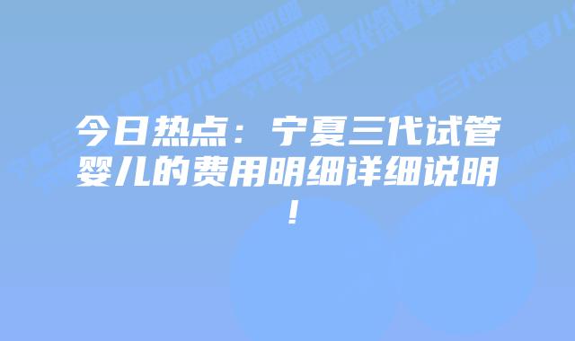 今日热点:宁夏三代试管婴儿的费用明细详细说明!