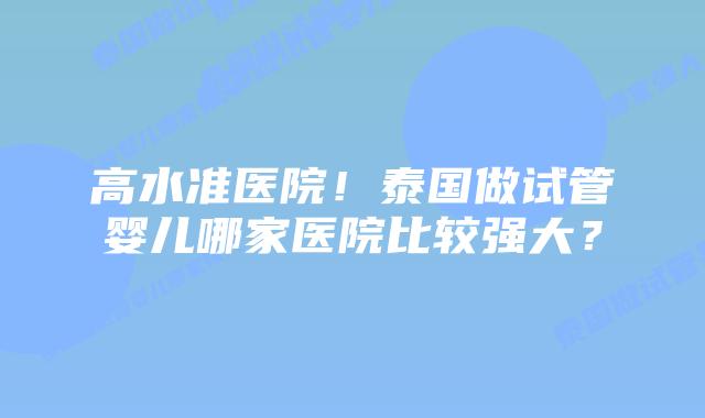 高水准医院!泰国做试管婴儿哪家医院比较强大?