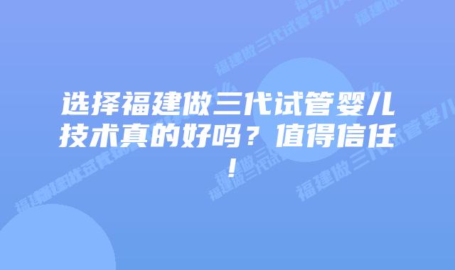 选择福建做三代试管婴儿技术真的好吗?值得信任!