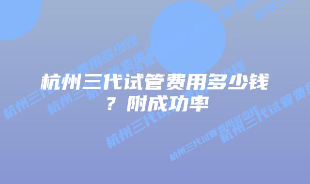 杭州三代试管费用多少钱?附成功率