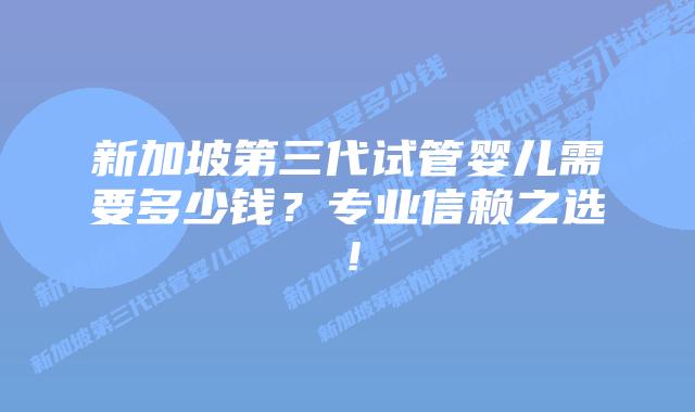 新加坡第三代试管婴儿需要多少钱？专业信赖之选！