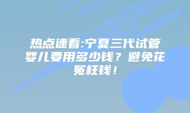 热点速看:宁夏三代试管婴儿要用多少钱?避免花冤枉钱!