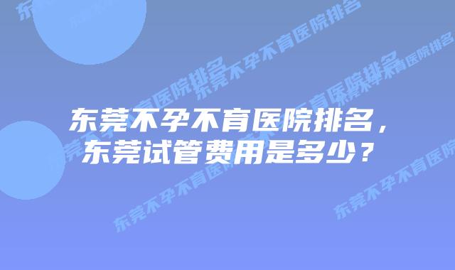 东莞不孕不育医院排名，东莞试管费用是多少？