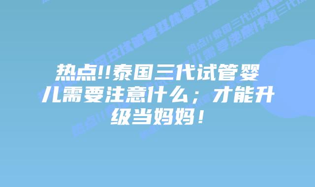 热点!!泰国三代试管婴儿需要注意什么;才能升级当妈妈!
